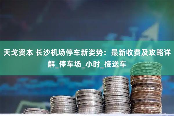 天戈资本 长沙机场停车新姿势：最新收费及攻略详解_停车场_小时_接送车