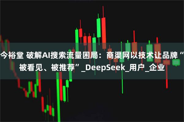 今裕堂 破解AI搜索流量困局:商渠网以技术让品牌“被看见、被推荐”_DeepSeek_用户_企业