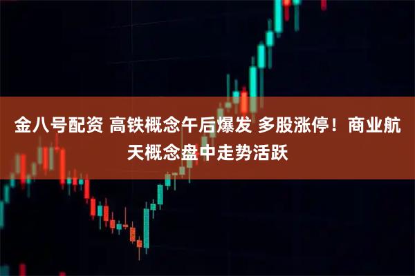 金八号配资 高铁概念午后爆发 多股涨停!商业航天概念盘中走势活跃