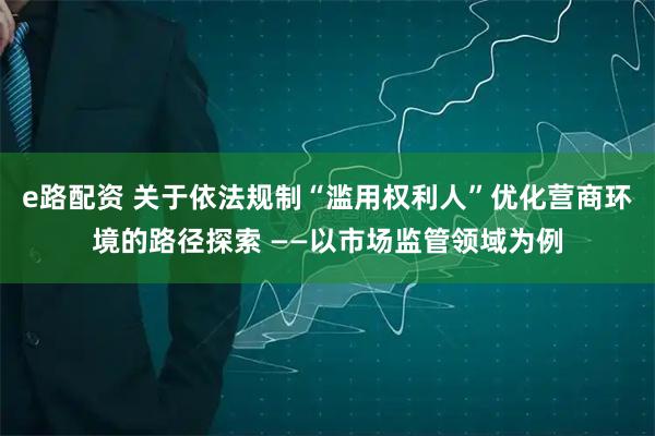 e路配资 关于依法规制“滥用权利人”优化营商环境的路径探索 ——以市场监管领域为例
