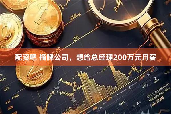 配资吧 摘牌公司,想给总经理200万元月薪