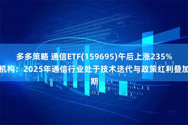 多多策略 通信ETF(159695)午后上涨235%，机构：2025年通信行业处于技术迭代与政策红利叠加期