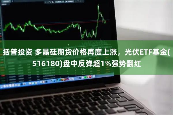 括普投资 多晶硅期货价格再度上涨，光伏ETF基金(516180)盘中反弹超1%强势翻红