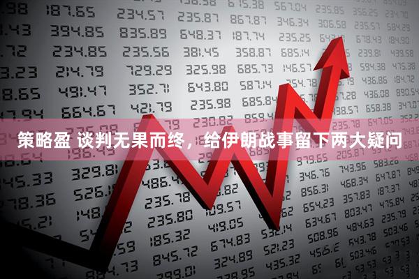 策略盈 谈判无果而终,给伊朗战事留下两大疑问