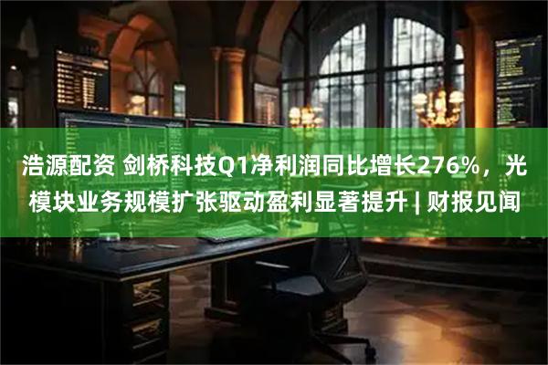浩源配资 剑桥科技Q1净利润同比增长276%，光模块业务规模扩张驱动盈利显著提升 | 财报见闻