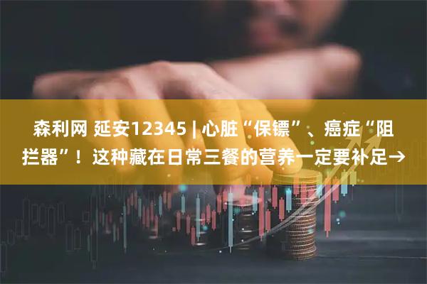 森利网 延安12345 | 心脏“保镖”、癌症“阻拦器”!这种藏在日常三餐的营养一定要补足→