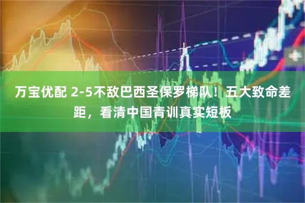 万宝优配 2-5不敌巴西圣保罗梯队!五大致命差距,看清中国青训真实短板