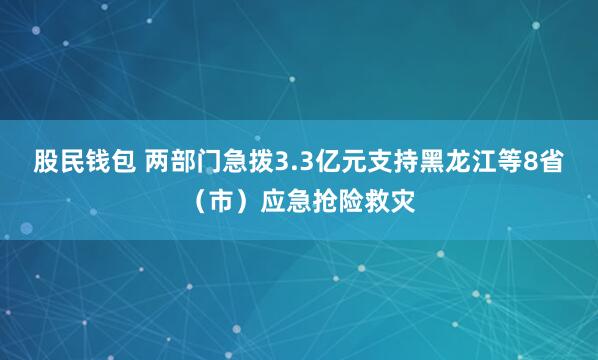股民钱包 两部门急拨3.3亿元支持黑龙江等8省（市）应急抢险救灾