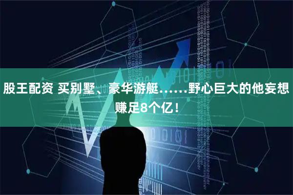 股王配资 买别墅、豪华游艇……野心巨大的他妄想赚足8个亿！