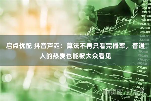 启点优配 抖音芦垚：算法不再只看完播率，普通人的热爱也能被大众看见